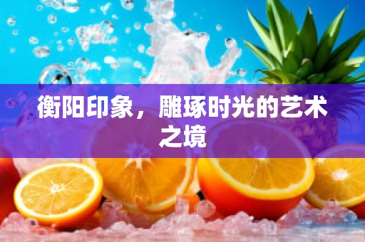 衡阳印象，雕琢时光的艺术之境