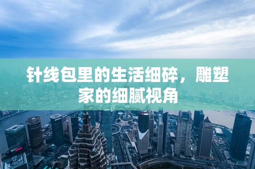 针线包里的生活细碎，雕塑家的细腻视角