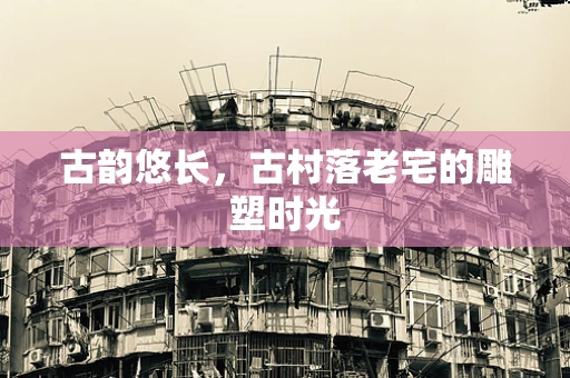 古韵悠长，古村落老宅的雕塑时光