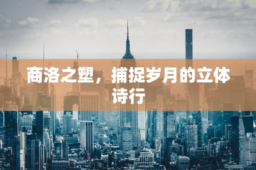 商洛之塑，捕捉岁月的立体诗行