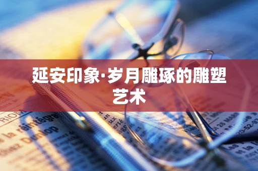 延安印象·岁月雕琢的雕塑艺术