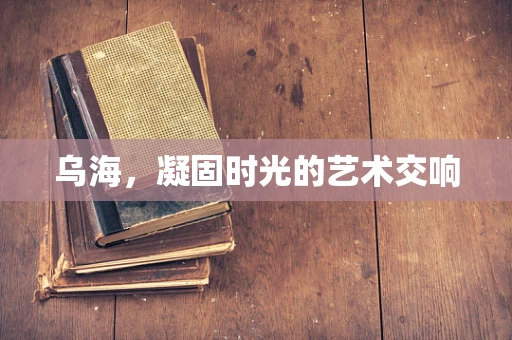 乌海，凝固时光的艺术交响