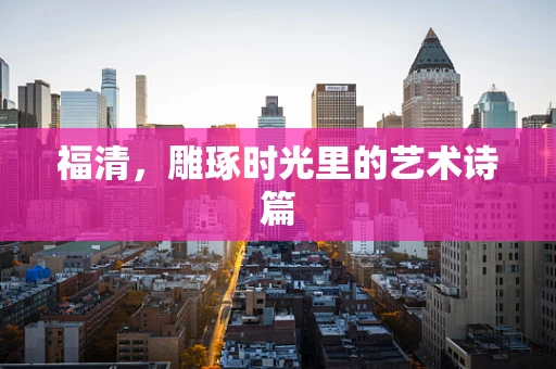 福清，雕琢时光里的艺术诗篇