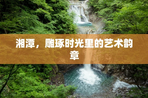 湘潭，雕琢时光里的艺术韵章