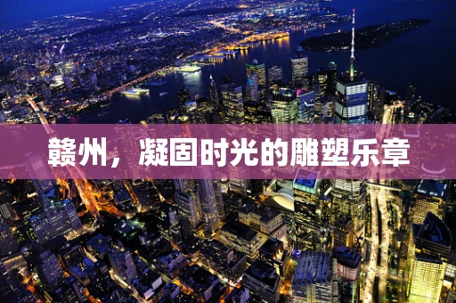 赣州，凝固时光的雕塑乐章