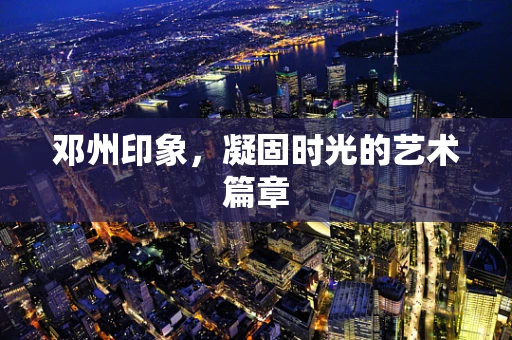 邓州印象，凝固时光的艺术篇章