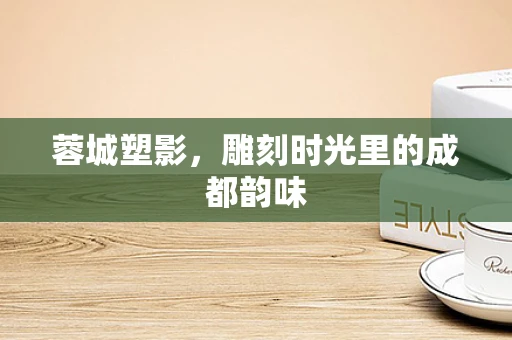 蓉城塑影，雕刻时光里的成都韵味