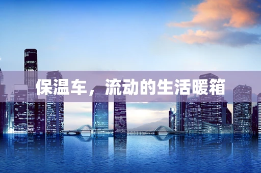 保温车，流动的生活暖箱
