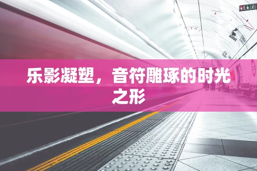 乐影凝塑，音符雕琢的时光之形