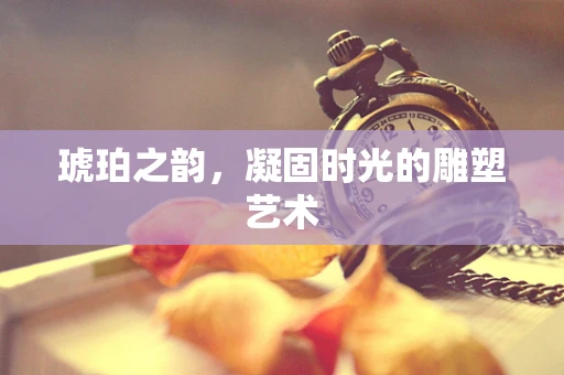琥珀之韵，凝固时光的雕塑艺术