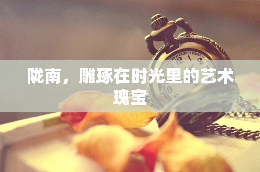 陇南，雕琢在时光里的艺术瑰宝
