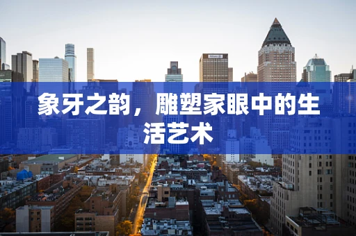 象牙之韵，雕塑家眼中的生活艺术