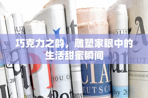 巧克力之韵，雕塑家眼中的生活甜蜜瞬间
