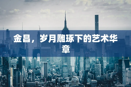 金昌，岁月雕琢下的艺术华章