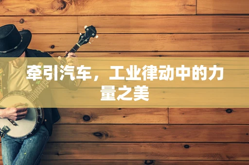 牵引汽车，工业律动中的力量之美