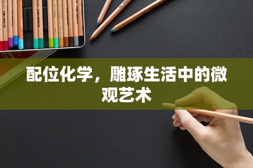 配位化学，雕琢生活中的微观艺术