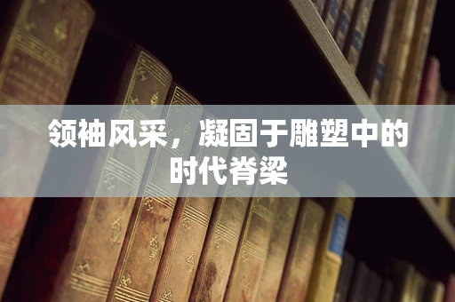 领袖风采，凝固于雕塑中的时代脊梁
