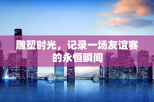 雕塑时光，记录一场友谊赛的永恒瞬间