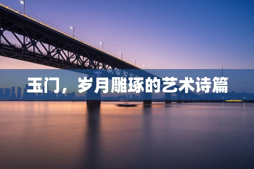 玉门，岁月雕琢的艺术诗篇