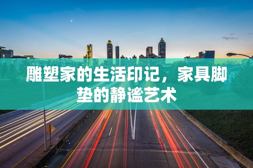 雕塑家的生活印记，家具脚垫的静谧艺术