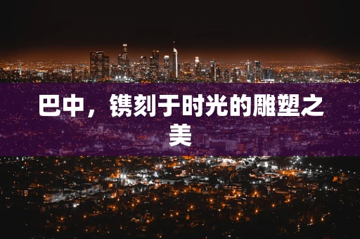巴中，镌刻于时光的雕塑之美