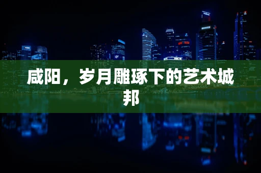咸阳，岁月雕琢下的艺术城邦