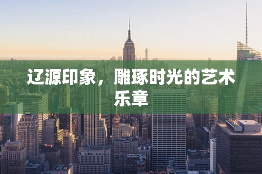 辽源印象，雕琢时光的艺术乐章