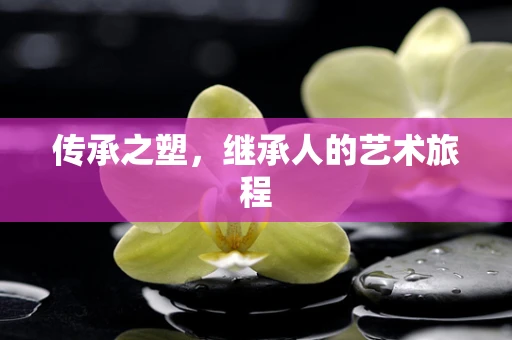传承之塑，继承人的艺术旅程