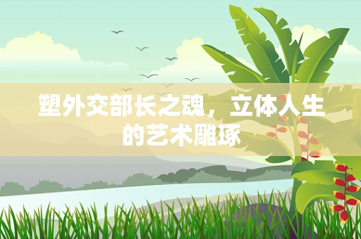 塑外交部长之魂，立体人生的艺术雕琢