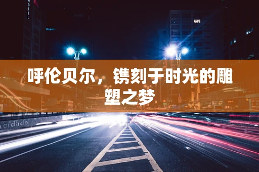 呼伦贝尔，镌刻于时光的雕塑之梦