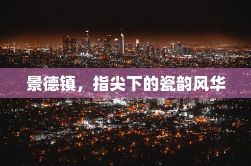 景德镇，指尖下的瓷韵风华