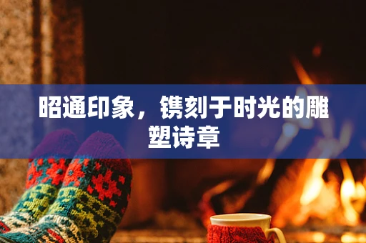 昭通印象，镌刻于时光的雕塑诗章