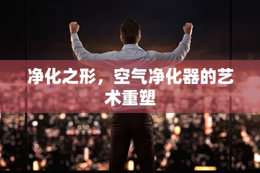 净化之形，空气净化器的艺术重塑