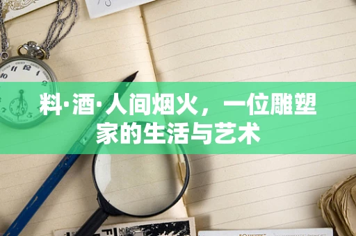料·酒·人间烟火，一位雕塑家的生活与艺术