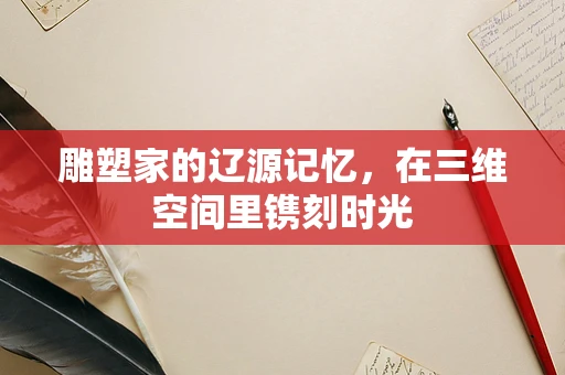 雕塑家的辽源记忆，在三维空间里镌刻时光