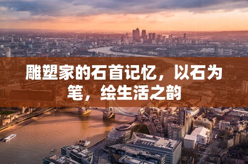 雕塑家的石首记忆，以石为笔，绘生活之韵