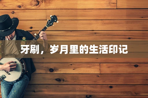 牙刷，岁月里的生活印记