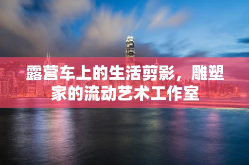 露营车上的生活剪影，雕塑家的流动艺术工作室