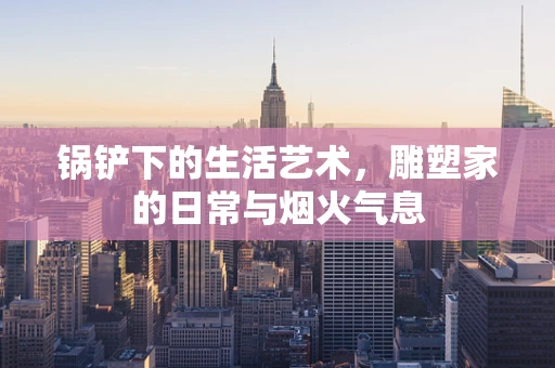 锅铲下的生活艺术，雕塑家的日常与烟火气息