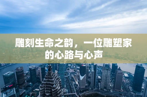 雕刻生命之韵，一位雕塑家的心路与心声