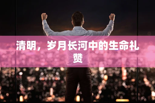 清明，岁月长河中的生命礼赞