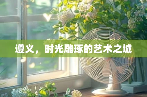 遵义，时光雕琢的艺术之城