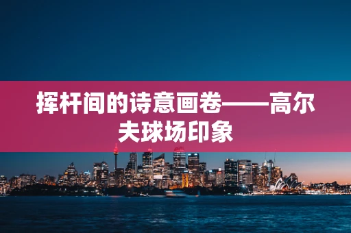 挥杆间的诗意画卷——高尔夫球场印象