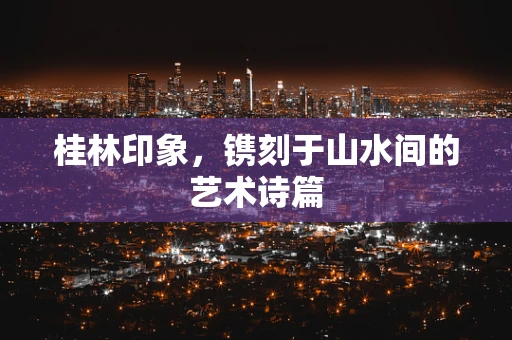 桂林印象，镌刻于山水间的艺术诗篇