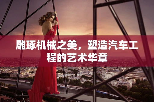 雕琢机械之美，塑造汽车工程的艺术华章
