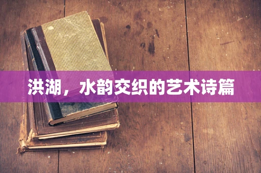 洪湖，水韵交织的艺术诗篇
