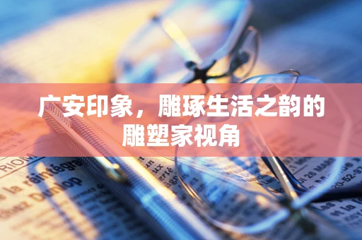 广安印象，雕琢生活之韵的雕塑家视角