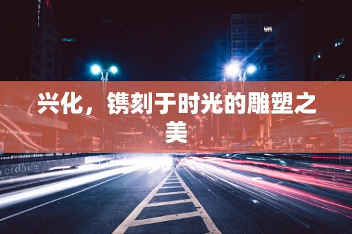兴化，镌刻于时光的雕塑之美