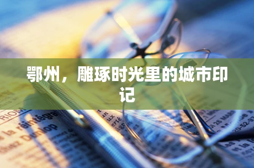 鄂州，雕琢时光里的城市印记