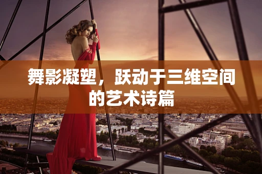 舞影凝塑，跃动于三维空间的艺术诗篇